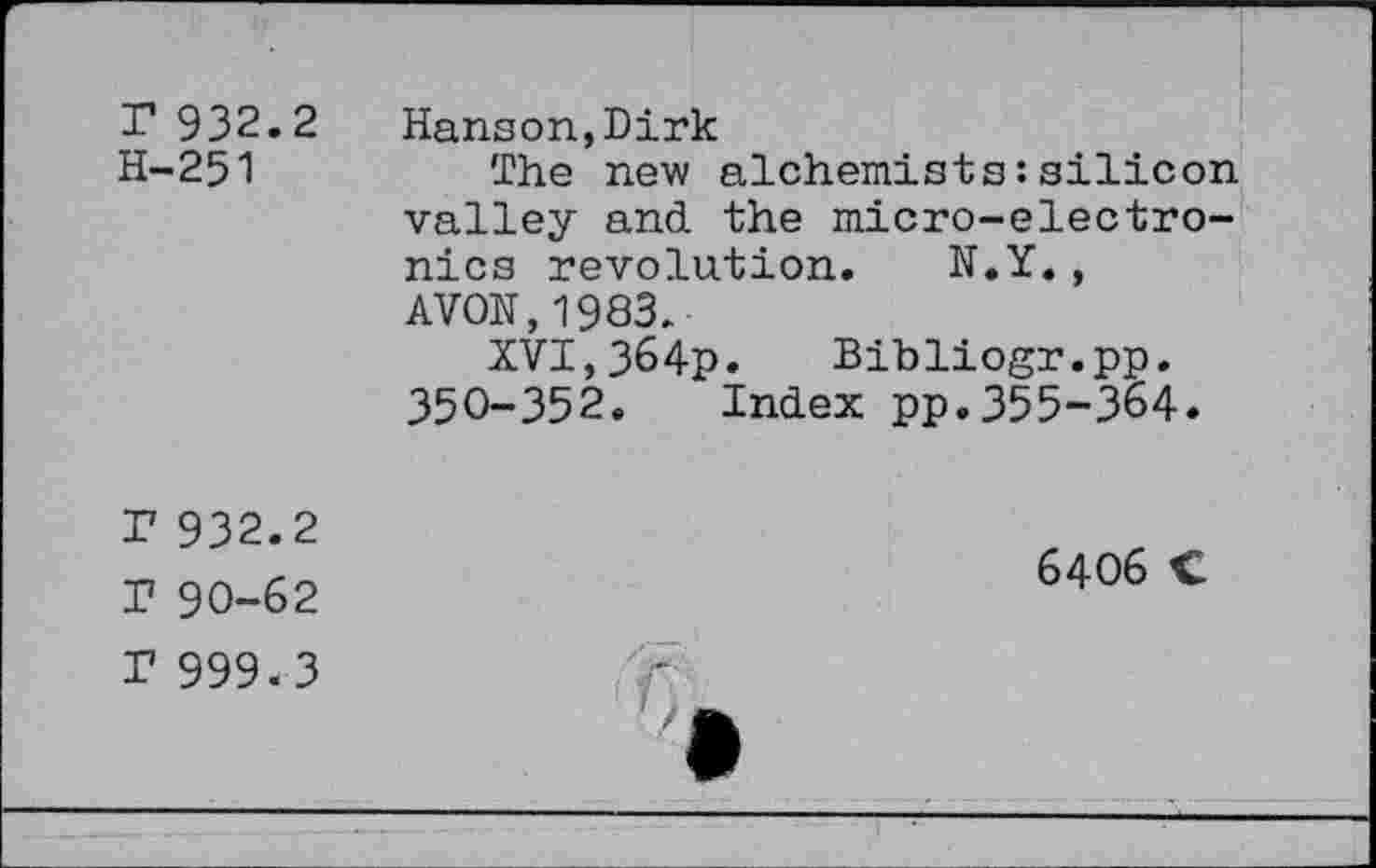 ﻿r 932.2 H-251
Hanson,Dirk
The new alchemists:silicon valley and the micro-electronics revolution. N.Y., AVON,1983.
XVI,364p. Bibliogr.pp. 350-352. Index pp.355-364.
r 932.2
T 90-62 r 999.3
6406 C